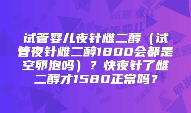 试管婴儿夜针雌二醇(试管夜针雌二醇1800会都是空卵泡吗)?快夜针了雌二醇才1580正常吗?