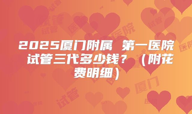 2025厦门附属 第一医院 试管三代多少钱？（附花费明细）