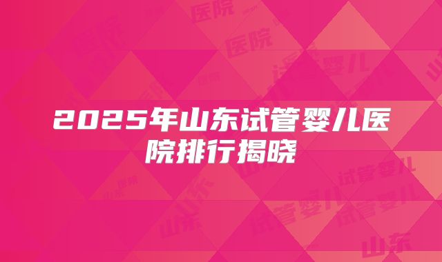 2025年山东试管婴儿医院排行揭晓