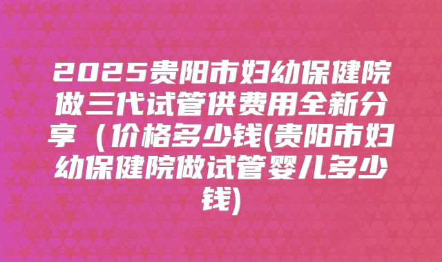 2025贵阳市妇幼保健院做三代试管供费用全新分享（价格多少钱(贵阳市妇幼保健院做试管婴儿多少钱)