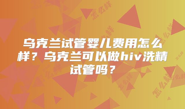 乌克兰试管婴儿费用怎么样？乌克兰可以做hiv洗精试管吗？