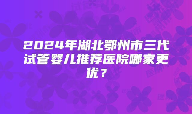2024年湖北鄂州市三代试管婴儿推荐医院哪家更优?