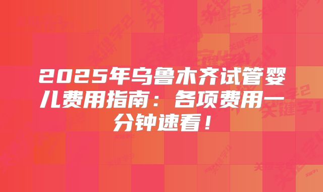 2025年乌鲁木齐试管婴儿费用指南：各项费用一分钟速看！