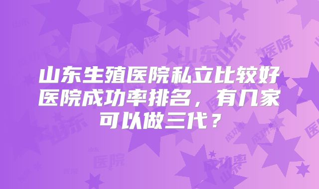 山东生殖医院私立比较好医院成功率排名，有几家可以做三代？
