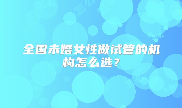 全国未婚女性做试管的机构怎么选?