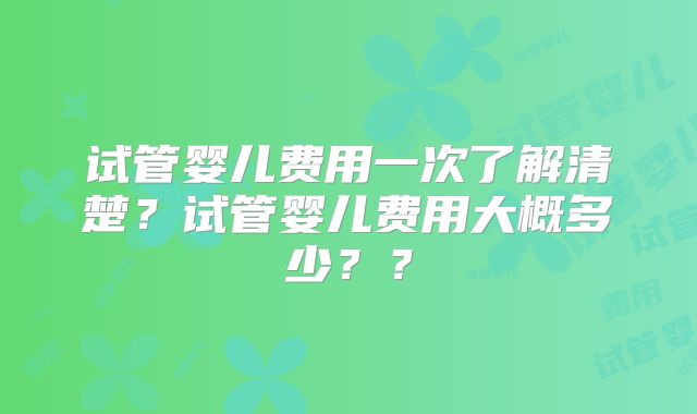 试管婴儿费用一次了解清楚?试管婴儿费用大概多少??