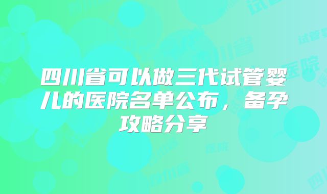四川省可以做三代试管婴儿的医院名单公布，备孕攻略分享