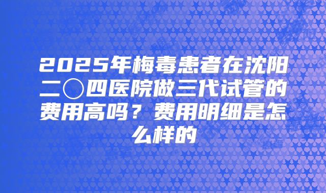 2025年梅毒患者在沈阳二〇四医院做三代试管的费用高吗？费用明细是怎么样的