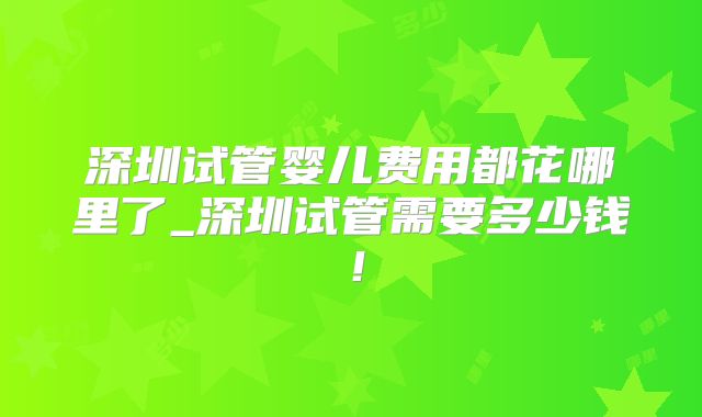 深圳试管婴儿费用都花哪里了_深圳试管需要多少钱!