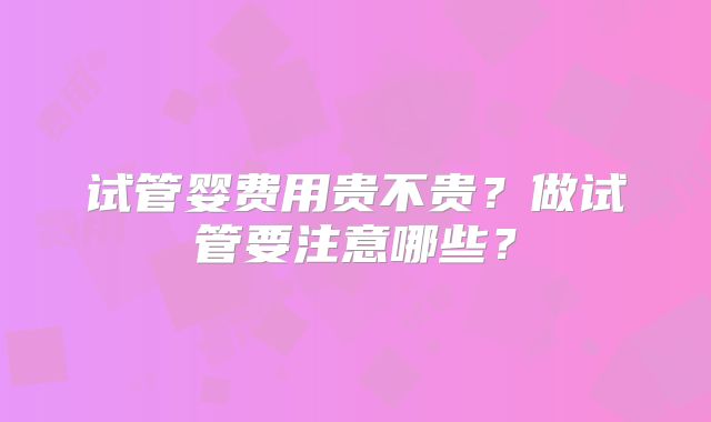 试管婴费用贵不贵？做试管要注意哪些？