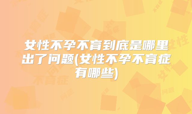 女性不孕不育到底是哪里出了问题(女性不孕不育症有哪些)