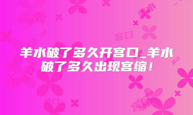 羊水破了多久开宫口_羊水破了多久出现宫缩！