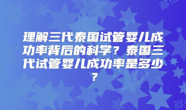 理解三代泰国试管婴儿成功率背后的科学?泰国三代试管婴儿成功率是多少?