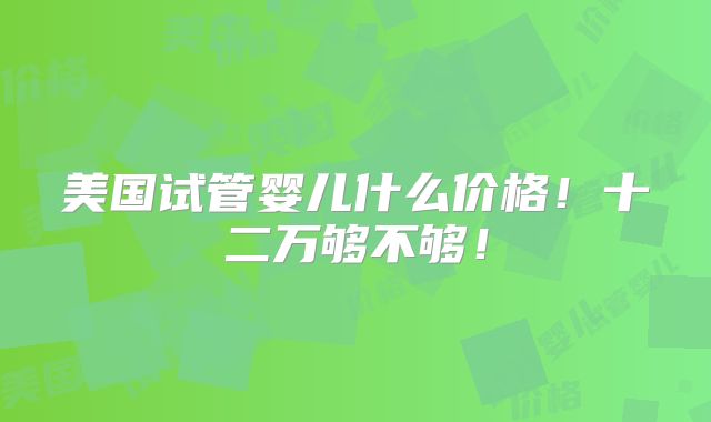 美国试管婴儿什么价格！十二万够不够！