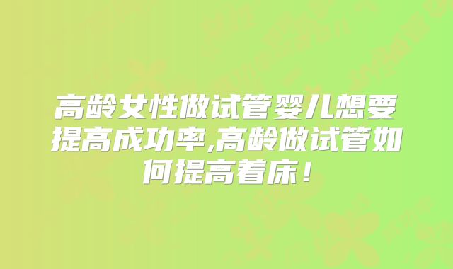 高龄女性做试管婴儿想要提高成功率,高龄做试管如何提高着床!