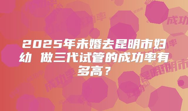 2025年未婚去昆明市妇幼 做三代试管的成功率有多高？