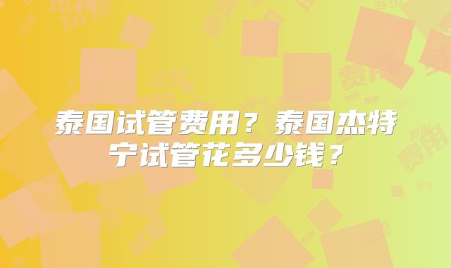 泰国试管费用？泰国杰特宁试管花多少钱？