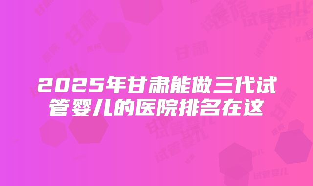 2025年甘肃能做三代试管婴儿的医院排名在这