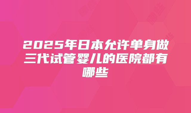 2025年日本允许单身做三代试管婴儿的医院都有哪些