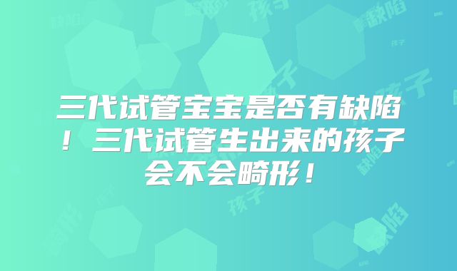 三代试管宝宝是否有缺陷！三代试管生出来的孩子会不会畸形！