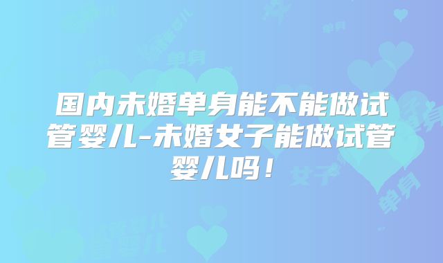 国内未婚单身能不能做试管婴儿-未婚女子能做试管婴儿吗！