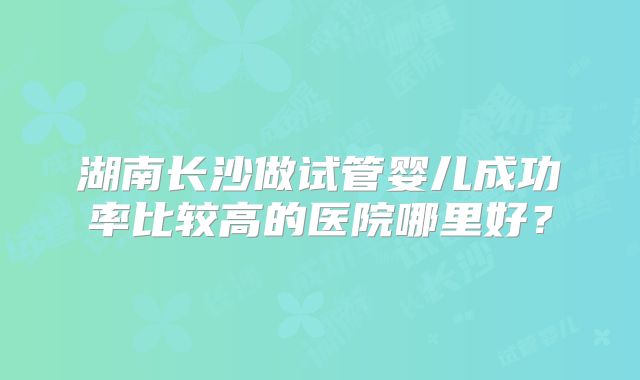 湖南长沙做试管婴儿成功率比较高的医院哪里好?