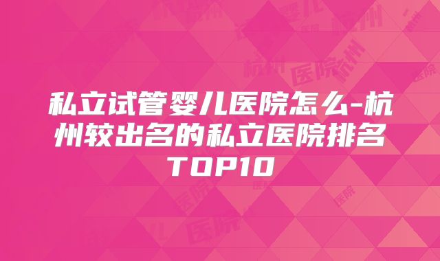 私立试管婴儿医院怎么-杭州较出名的私立医院排名TOP10