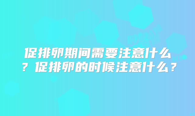 促排卵期间需要注意什么?促排卵的时候注意什么?