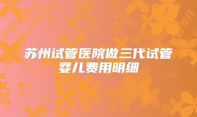 苏州试管医院做三代试管婴儿费用明细