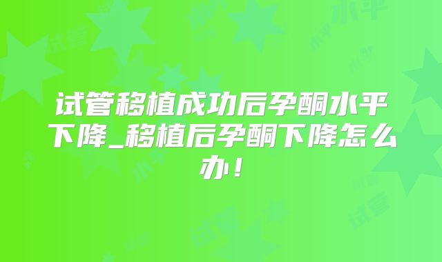 试管移植成功后孕酮水平下降_移植后孕酮下降怎么办!
