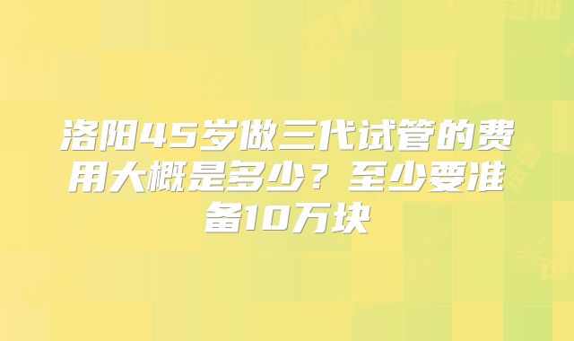 洛阳45岁做三代试管的费用大概是多少?至少要准备10万块