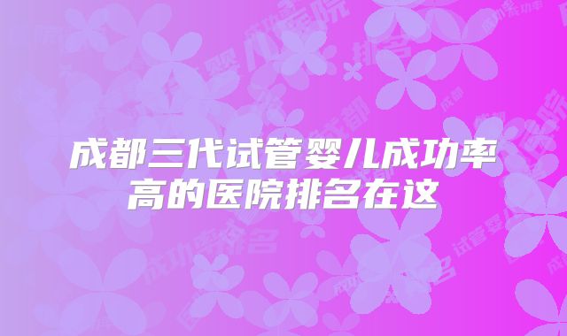 成都三代试管婴儿成功率高的医院排名在这