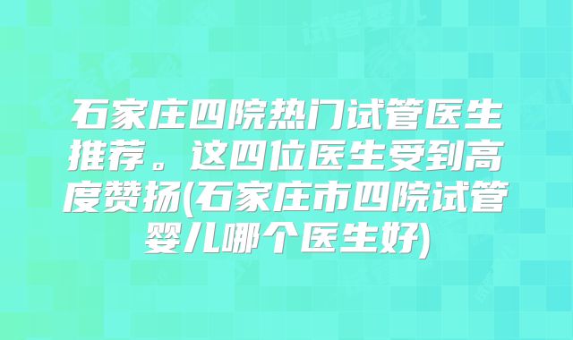 石家庄四院热门试管医生推荐。这四位医生受到高度赞扬(石家庄市四院试管婴儿哪个医生好)