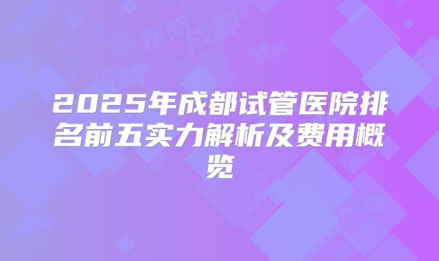 2025年成都试管医院排名前五实力解析及费用概览