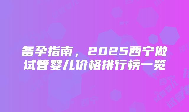 备孕指南,2025西宁做试管婴儿价格排行榜一览
