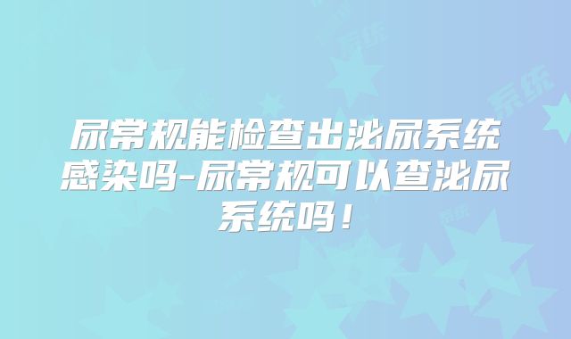 尿常规能检查出泌尿系统感染吗-尿常规可以查泌尿系统吗!