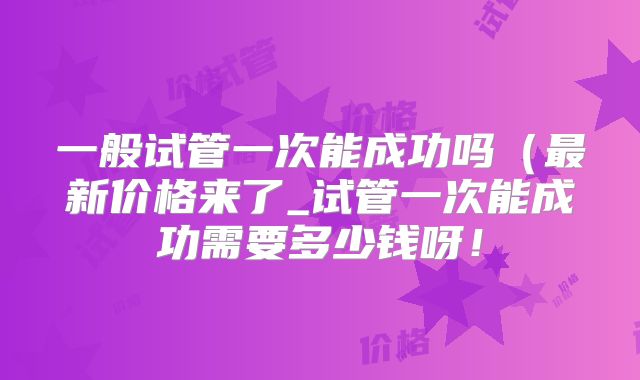 一般试管一次能成功吗（最新价格来了_试管一次能成功需要多少钱呀！