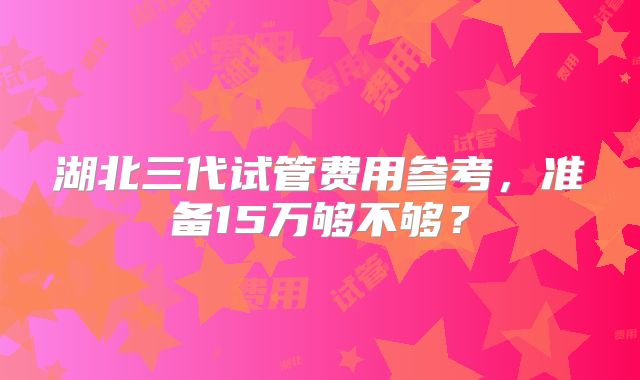 湖北三代试管费用参考，准备15万够不够？