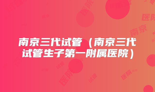 南京三代试管（南京三代试管生子第一附属医院）