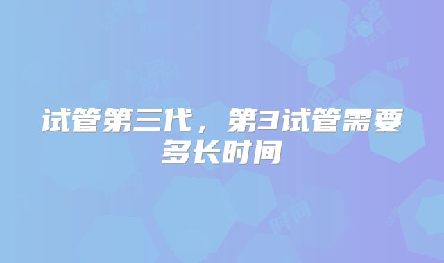 试管第三代,第3试管需要多长时间