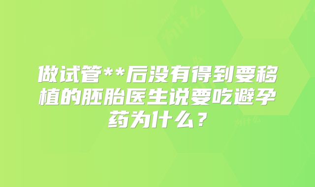 做试管**后没有得到要移植的胚胎医生说要吃避孕药为什么？