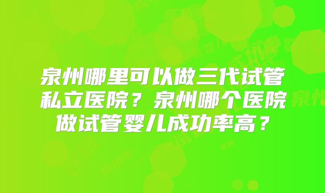 泉州哪里可以做三代试管私立医院?泉州哪个医院做试管婴儿成功率高?