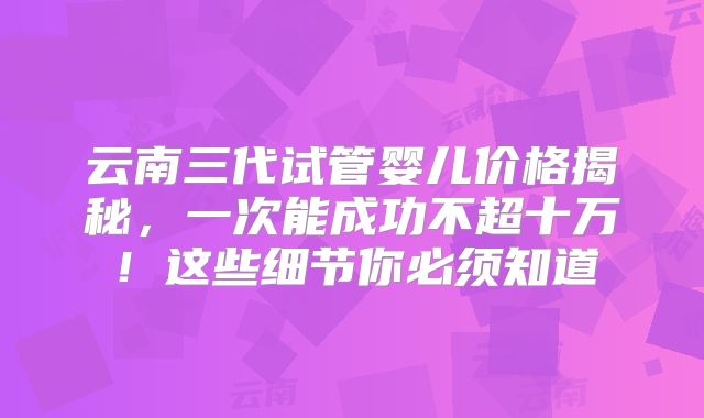 云南三代试管婴儿价格揭秘，一次能成功不超十万！这些细节你必须知道