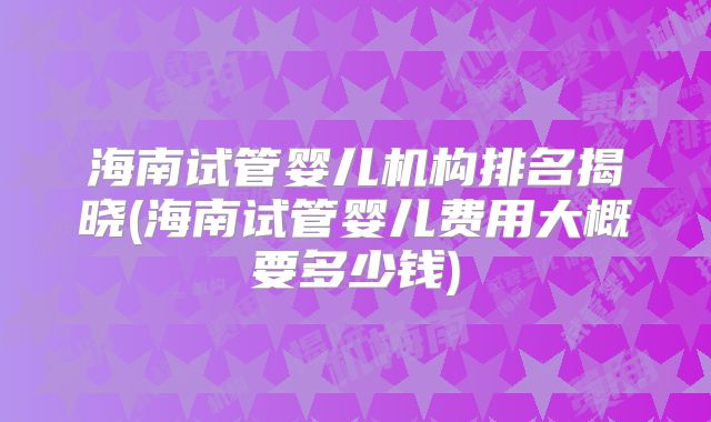 海南试管婴儿机构排名揭晓(海南试管婴儿费用大概要多少钱)