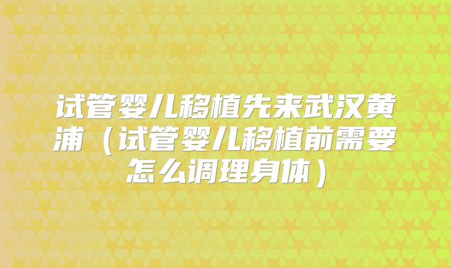 试管婴儿移植先来武汉黄浦(试管婴儿移植前需要怎么调理身体)