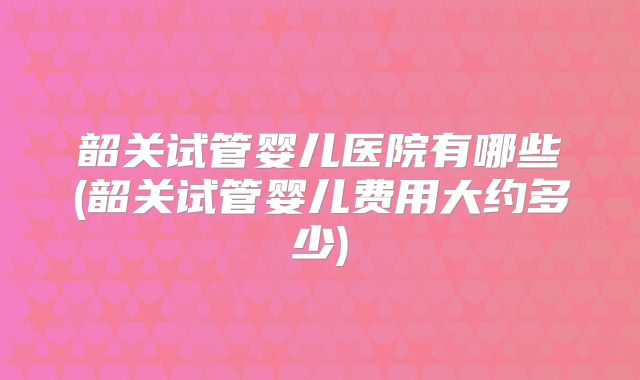 韶关试管婴儿医院有哪些(韶关试管婴儿费用大约多少)