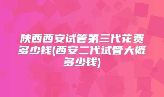陕西西安试管第三代花费多少钱(西安二代试管大概多少钱)