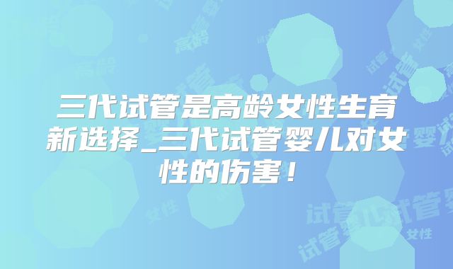 三代试管是高龄女性生育新选择_三代试管婴儿对女性的伤害!