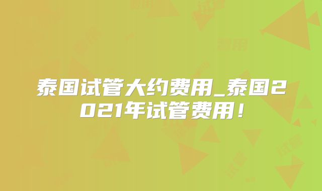泰国试管大约费用_泰国2021年试管费用！