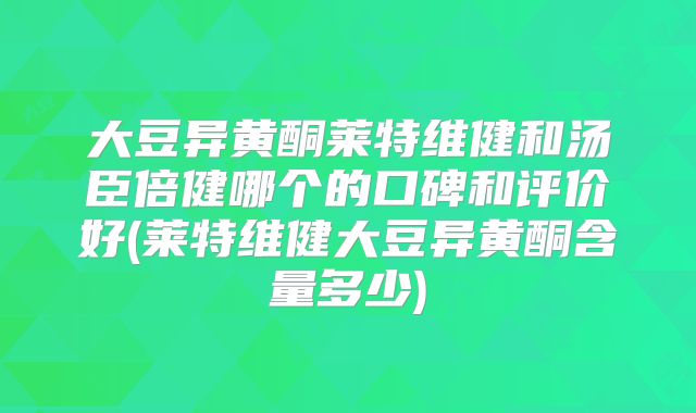 大豆异黄酮莱特维健和汤臣倍健哪个的口碑和评价好(莱特维健大豆异黄酮含量多少)